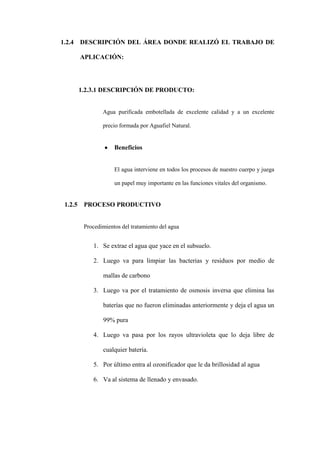 1.2.4    DESCRIPCIÓN DEL ÁREA DONDE REALIZÓ EL TRABAJO DE

         APLICACIÓN:




         1.2.3.1 DESCRIPCIÓN DE PRODUCTO:


                 Agua purificada embotellada de excelente calidad y a un excelente

                 precio formada por Aguafiel Natural.


                      Beneficios


                      El agua interviene en todos los procesos de nuestro cuerpo y juega

                      un papel muy importante en las funciones vitales del organismo.


 1.2.5    PROCESO PRODUCTIVO


          Procedimientos del tratamiento del agua


             1. Se extrae el agua que yace en el subsuelo.

             2. Luego va para limpiar las bacterias y residuos por medio de

                 mallas de carbono

             3. Luego va por el tratamiento de osmosis inversa que elimina las

                 baterías que no fueron eliminadas anteriormente y deja el agua un

                 99% pura

             4. Luego va pasa por los rayos ultravioleta que lo deja libre de

                 cualquier batería.

             5. Por último entra al ozonificador que le da brillosidad al agua

             6. Va al sistema de llenado y envasado.
 