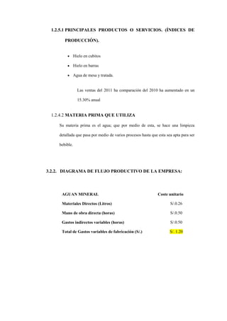 1.2.5.1 PRINCIPALES PRODUCTOS O SERVICIOS. (ÍNDICES DE

       PRODUCCIÓN).


               Hielo en cubitos

               Hielo en barras

               Agua de mesa y tratada.


                 Las ventas del 2011 ha comparación del 2010 ha aumentado en un

                 15.30% anual


 1.2.4.2 MATERIA PRIMA QUE UTILIZA

    Su materia prima es el agua; que por medio de esta, se hace una limpieza

    detallada que pasa por medio de varios procesos hasta que esta sea apta para ser

    bebible.




3.2.2. DIAGRAMA DE FLUJO PRODUCTIVO DE LA EMPRESA:




     AGUAN MINERAL                                            Coste unitario

     Materiales Directos (Litros)                                    S/.0.26

     Mano de obra directa (horas)                                    S/.0.50

     Gastos indirectos variables (horas)                             S/.0.50

     Total de Gastos variables de fabricación (S/.)                  S/. 1.20
 