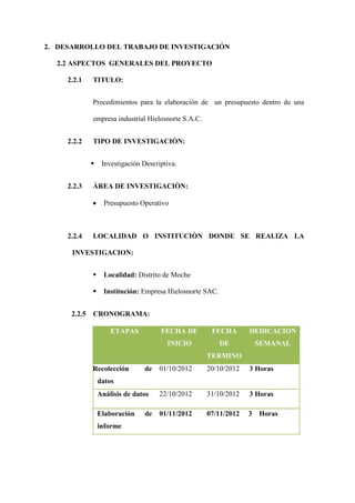 2. DESARROLLO DEL TRABAJO DE INVESTIGACIÓN

  2.2 ASPECTOS GENERALES DEL PROYECTO

     2.2.1    TITULO:


              Procedimientos para la elaboración de un presupuesto dentro de una

              empresa industrial Hielosnorte S.A.C.


     2.2.2    TIPO DE INVESTIGACIÒN:


                  Investigación Descriptiva.


     2.2.3    ÀREA DE INVESTIGACIÒN:

                    Presupuesto Operativo



     2.2.4    LOCALIDAD O INSTITUCIÒN DONDE SE REALIZA LA

      INVESTIGACION:


                   Localidad: Distrito de Moche

                   Institución: Empresa Hielosnorte SAC.


      2.2.5   CRONOGRAMA:

                      ETAPAS           FECHA DE        FECHA       DEDICACION
                                         INICIO             DE         SEMANAL
                                                      TERMINO
              Recolección        de    01/10/2012     20/10/2012   3 Horas
                  datos
                  Análisis de datos    22/10/2012     31/10/2012   3 Horas

                  Elaboración     de   01/11/2012     07/11/2012   3   Horas
                  informe
 