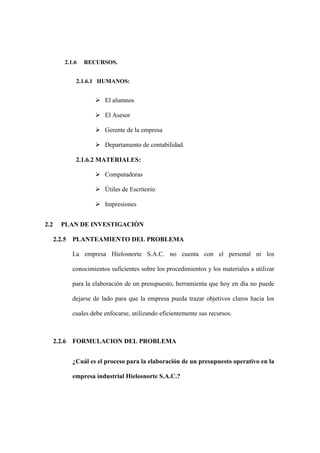 2.1.6   RECURSOS.


            2.1.6.1 HUMANOS:


                    El alumnos

                    El Asesor

                    Gerente de la empresa

                    Departamento de contabilidad.

            2.1.6.2 MATERIALES:

                    Computadoras

                    Útiles de Escritorio

                    Impresiones


2.2    PLAN DE INVESTIGACIÒN

      2.2.5 PLANTEAMIENTO DEL PROBLEMA

           La empresa Hielosnorte S.A.C. no cuenta con el personal ni los

           conocimientos suficientes sobre los procedimientos y los materiales a utilizar

           para la elaboración de un presupuesto, herramienta que hoy en día no puede

           dejarse de lado para que la empresa pueda trazar objetivos claros hacia los

           cuales debe enfocarse, utilizando eficientemente sus recursos.



      2.2.6 FORMULACION DEL PROBLEMA


           ¿Cuál es el proceso para la elaboración de un presupuesto operativo en la

           empresa industrial Hielosnorte S.A.C.?
 