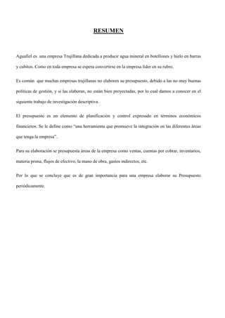 RESUMEN



Aguafiel es una empresa Trujillana dedicada a producir agua mineral en botellones y hielo en barras

y cubitos. Como en toda empresa se espera convertirse en la empresa líder en su rubro.


Es común que muchas empresas trujillanas no elaboren su presupuesto, debido a las no muy buenas

políticas de gestión, y si las elaboran, no están bien proyectadas, por lo cual damos a conocer en el

siguiente trabajo de investigación descriptiva.


El presupuesto es un elemento de planificación y control expresado en términos económicos

financieros. Se le define como “una herramienta que promueve la integración en las diferentes áreas

que tenga la empresa”.


Para su elaboración se presupuesta áreas de la empresa como ventas, cuentas por cobrar, inventarios,

materia prima, flujos de efectivo, la mano de obra, gastos indirectos, etc.


Por lo que se concluye que es de gran importancia para una empresa elaborar su Presupuesto

periódicamente.
 