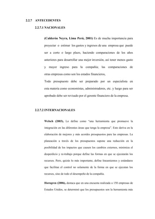 2.2.7 ANTECEDENTES

    2.2.7.1 NACIONALES


         (Calderón Neyra, Lima Perú, 2001) Es de mucha importancia para

         proyectar o estimar los gastos y ingresos de una empresa que puede

         ser a corto o largo plazo, haciendo comparaciones de los años

         anteriores para desarrollar una mejor inversión, así tener menos gasto

         y mayor ingreso para la compañía; las comparaciones de

         otras empresas como son los estados financieros,

         Todo presupuesto debe ser preparado por un especialista en

         esta materia como economistas, administradores, etc. y luego para ser

         aprobado debe ser revisado por el gerente financiero de la empresa.



    2.2.7.2 INTERNACIONALES


         Welsch (2003), Lo define como “una herramienta que promueve la

         integración en las diferentes áreas que tenga la empresa”. Esto deriva en la

         elaboración de mejores y más acordes presupuestos para las empresas. La

         planeación a través de los presupuestos supone una reducción en la

         posibilidad de los impactos que causen los cambios externos, minimiza el

         desperdicio y re-trabajo porque define las formas en que se ejecutarán los

         recursos. Pero, quizás lo más importante, define lineamientos y estándares

         que facilitan el control no solamente de la forma en que se ejecutan los

         recursos, sino de todo el desempeño de la compañía.


         Horngren (2006), destaca que en una encuesta realizada a 150 empresas de

         Estados Unidos, se determinó que los presupuestos son la herramienta más
 
