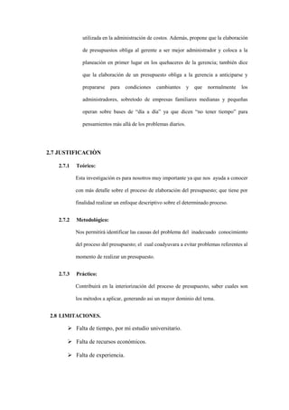 utilizada en la administración de costos. Además, propone que la elaboración

              de presupuestos obliga al gerente a ser mejor administrador y coloca a la

              planeación en primer lugar en los quehaceres de la gerencia; también dice

              que la elaboración de un presupuesto obliga a la gerencia a anticiparse y

              prepararse   para   condiciones    cambiantes     y   que   normalmente   los

              administradores, sobretodo de empresas familiares medianas y pequeñas

              operan sobre bases de “día a día” ya que dicen “no tener tiempo” para

              pensamientos más allá de los problemas diarios.




2.7 JUSTIFICACIÒN

   2.7.1   Teórico:

           Esta investigación es para nosotros muy importante ya que nos ayuda a conocer

           con más detalle sobre el proceso de elaboración del presupuesto; que tiene por

           finalidad realizar un enfoque descriptivo sobre el determinado proceso.


   2.7.2   Metodológico:

           Nos permitirá identificar las causas del problema del inadecuado conocimiento

           del proceso del presupuesto; el cual coadyuvara a evitar problemas referentes al

           momento de realizar un presupuesto.


   2.7.3   Práctico:

           Contribuirá en la interiorización del proceso de presupuesto, saber cuales son

           los métodos a aplicar, generando asi un mayor dominio del tema.


 2.8 LIMITACIONES.

        Falta de tiempo, por mi estudio universitario.

        Falta de recursos económicos.

        Falta de experiencia.
 