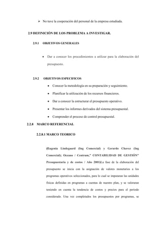  No tuve la cooperación del personal de la empresa estudiada.


2.9 DEFINICIÓN DE LOS PROBLEMA A INVESTIGAR.


  2.9.1   OBJETIVOS GENERALES



            Dar a conocer los procedimientos a utilizar para la elaboración del

            presupuesto.



  2.9.2   OBJETIVOS ESPECIFICOS

                Conocer la metodología en su preparación y seguimiento.

                Planificar la utilización de los recursos financieros.

                Dar a conocer la estructurar el presupuesto operativo.

                Presentar los informes derivados del sistema presupuestal.

                Comprender el proceso de control presupuestal.

2.2.8 MARCO REFERENCIAL


    2.2.8.1 MARCO TEORICO



            (Eugenia Lindegaard (Ing Comercial) y Gerardo Chavez (Ing

            Comercial); Oceano / Centrum,” CONTABILIDAD DE GESTIÓN”

            Presupuestaria y de costos / Año 2001)La fase de la elaboración del

            presupuesto se inicia con la asignación de valores monetarios a los

            programas operativos seleccionados, para lo cual se imputaran las unidades

            físicas definidas en programas a cuentas de nuestro plan, y se valoraran

            teniendo en cuenta la tendencia de costos y precios para el periodo

            considerado. Una vez completados los presupuestos por programas, se
 