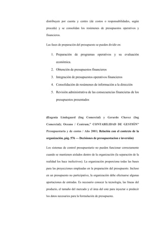 distribuyen por cuenta y centro (de costos o responsabilidades, según

proceda) y se consolidan los resúmenes de presupuestos operativos y

financieros.


Las fases de preparación del presupuesto se pueden dividir en:


    1. Preparación de programas operativos y su evaluación

        económica.

    2. Obtención de presupuestos financieros

    3. Integración de presupuestos operativos financieros

    4. Consolidación de resúmenes de información a la dirección

    5. Revisión administrativa de las consecuencias financieras de los

        presupuestos presentados




(Eugenia Lindegaard (Ing Comercial) y Gerardo Chavez (Ing

Comercial); Oceano / Centrum,” CONTABILIDAD DE GESTIÓN”

Presupuestaria y de costos / Año 2001; Relación con el contexto de la

organización, pág. 576 –– Decisiones de presupuestacion e inversión)


Los sistemas de control presupuestario no pueden funcionar correctamente

cuando se mantienen aislados dentro de la organización (la separación de la

realidad los hace inefectivos). La organización proporciona todas las bases

para las proyecciones empleadas en la preparación del presupuesto. Incluso

en un presupuesto no participativo, la organización debe efectuarse algunas

aportaciones de entradas. Es necesario conocer la tecnología, las líneas del

producto, el tamaño del mercado y el área del este para inyectar o predecir

los datos necesarios para la formulación de presupuesto.
 
