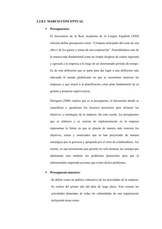 2.2.8.2 MARCO CONCEPTUAL

       Presupuestos:

        El diccionario de la Real Academia de la Lengua Española (XXII

        edición) define presupuesto como: “Cómputo anticipado del coste de una

        obra o de los gastos y rentas de una corporación”. Entendiéndose esto de

        la manera más fundamental como un simple desglose de cuánto ingresará

        y egresará a la empresa a lo largo de un determinado período de tiempo.

        Es de esta definición que se parte para dar lugar a una definición más

        adecuada al mundo globalizado en que se encuentran inmersas las

        empresas y que tienen a la planificación como pilar fundamental de su

        gestión y posterior supervivencia.


        Horngren (2008) explica que es el presupuesto, el documento donde se

        cuantifican y garantizan los recursos necesarios para alcanzar los

        objetivos y estrategias de la empresa. De esta cuenta, los presupuestos

        que se elaboren y su sistema de implementación en la empresa

        representan la forma en que se plasma de manera más concreta los

        objetivos, metas y enunciados que se han proyectado de manera

        estratégica por la gerencia y apropiada por el resto de colaboradores. Así

        mismo, es una herramienta que permite no solo destacar las ventajas por

        adelantado sino también los problemas potenciales para que el

        administrador emprenda acciones que eviten dichos problemas.


       Presupuesto maestro:

        Se define como un análisis exhaustivo de las actividades de la empresa.

        Se realiza del primer año del plan de largo plazo. Este resume las

        actividades planeadas de todas las subunidades de una organización

        incluyendo áreas como:
 