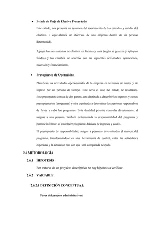 Estado de Flujo de Efectivo Proyectado

      Este estado, nos presenta un resumen del movimiento de las entradas y salidas del

      efectivo, o equivalentes de efectivo, de una empresa dentro de un período

      determinado.


      Agrupa los movimientos de efectivo en fuentes y usos (según se generen y apliquen

      fondos) y los clasifica de acuerdo con las siguientes actividades: operaciones,

      inversión y financiamiento.


      Presupuesto de Operación:

      Planifican las actividades operacionales de la empresa en términos de costos y de

      ingreso por un período de tiempo. Este sería el caso del estado de resultados.

      Este presupuesto consta de dos partes, una destinada a describir los ingresos y costos

      presupuestarios (programas) y otra destinada a determinar las personas responsables

      de llevar a cabo los programas. Esta dualidad permite controlar directamente, al

      asignar a una persona, también determinada la responsabilidad del programa y

      permite informar, al establecer programas básicos de ingresos y costos.

      El presupuesto de responsabilidad, asigna a personas determinadas el manejo del

      programa, transformándose en una herramienta de control, entre las actividades

      esperadas y la actuación real con que será comparada después.

2.6 METODOLOGÌA

 2.6.1 HIPOTESIS

      Por tratarse de un proyecto descriptivo no hay hipótesis a verificar.

 2.6.2 VARIABLE


   2.6.2.1 DEFINICIÒN CONCEPTUAL


         Fases del proceso administrativo:
 
