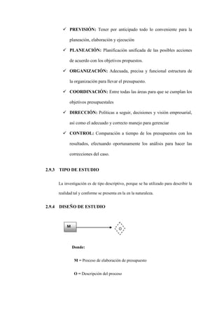  PREVISIÓN: Tener por anticipado todo lo conveniente para la

              planeación, elaboración y ejecución

           PLANEACIÓN: Planificación unificada de las posibles acciones

              de acuerdo con los objetivos propuestos.

           ORGANIZACIÓN: Adecuada, precisa y funcional estructura de

              la organización para llevar el presupuesto.

           COORDINACIÓN: Entre todas las áreas para que se cumplan los

              objetivos presupuestales

           DIRECCIÓN: Políticas a seguir, decisiones y visión empresarial,

              así como el adecuado y correcto manejo para gerenciar

           CONTROL: Comparación a tiempo de los presupuestos con los

              resultados, efectuando oportunamente los análisis para hacer las

              correcciones del caso.


2.9.3   TIPO DE ESTUDIO


        La investigación es de tipo descriptivo, porque se ha utilizado para describir la

        realidad tal y conforme se presenta en la en la naturaleza.


2.9.4   DISEÑO DE ESTUDIO



             M
                                             O



                 Donde:


                 M = Proceso de elaboración de presupuesto


                 O = Descripción del proceso
 