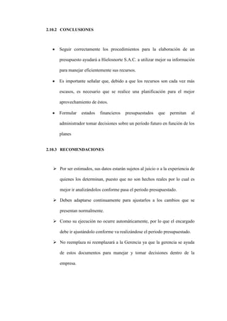 2.10.2 CONCLUSIONES



     Seguir correctamente los procedimientos para la elaboración de un

     presupuesto ayudará a Hielosnorte S.A.C. a utilizar mejor su información

     para manejar eficientemente sus recursos.

     Es importante señalar que, debido a que los recursos son cada vez más

     escasos, es necesario que se realice una planificación para el mejor

     aprovechamiento de éstos.

     Formular    estados   financieros   presupuestados     que   permitan    al

     administrador tomar decisiones sobre un período futuro en función de los

     planes


2.10.3 RECOMENDACIONES



   Por ser estimados, sus datos estarán sujetos al juicio o a la experiencia de

     quienes los determinan, puesto que no son hechos reales por lo cual es

     mejor ir analizándolos conforme pasa el periodo presupuestado.

   Deben adaptarse continuamente para ajustarlos a los cambios que se

     presentan normalmente.

   Como su ejecución no ocurre automáticamente, por lo que el encargado

     debe ir ajustándolo conforme va realizándose el periodo presupuestado.

   No reemplaza ni reemplazará a la Gerencia ya que la gerencia se ayuda

     de estos documentos para manejar y tomar decisiones dentro de la

     empresa.
 