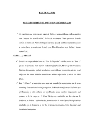LECTURA N°02



           PLANES ESTRATÉGICOS, TÁCTICOS Y OPERACIONALES




    Al planificar una empresa, un juego de fútbol, o una partida de ajedrez, existen

      tres “niveles de planificación” fáciles de reconocer. Todo proyecto debería

      incluir al menos un Plan Estratégico (de largo plazo), un Plan Táctico (mediano

      y corto plazo, generalmente 1 año) y un Plan Operativo (con fechas y tareas

      específicas).

Un Plan… ¿o 3 Planes?


    Cuando un emprendedor hace un “Plan de Negocios” está haciendo un “3 en 1”

      ya que en el mismo plan incluirá su Estrategia (Visión, Misión y Objetivos) sus

      Tácticas de negocios (definir productos, competidores, promoción, etc.) y en el

      mejor de los casos también especificará tareas específicas y metas de corto

      plazo.

    Los “3 Planes” se necesitan por separado cuando la organización es de gran

      tamaño y tiene varios niveles jerárquicos. El Plan Estratégico será definido por

      el Directorio y sólo debería ser modificado antes cambios importantes del

      entorno o de la empresa. El Plan Táctico será definido por los niveles de

      Gerencia, al menos 1 vez cada año, mientras que el Plan Operacional podrá ser

      diseñado por la Gerencia, o por las jefaturas intermedias. Esto dependerá del

      tamaño de la empresa.
 