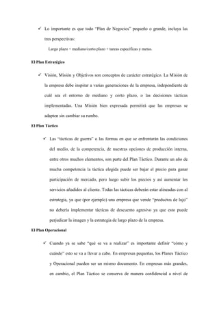  Lo importante es que todo “Plan de Negocios” pequeño o grande, incluya las

       tres perspectivas:

         Largo plazo + mediano/corto plazo + tareas específicas y metas.


El Plan Estratégico


    Visión, Misión y Objetivos son conceptos de carácter estratégico. La Misión de

       la empresa debe inspirar a varias generaciones de la empresa, independiente de

       cuál sea el entorno de mediano y corto plazo, o las decisiones tácticas

       implementadas. Una Misión bien expresada permitirá que las empresas se

       adapten sin cambiar su rumbo.

El Plan Táctico


       Las “tácticas de guerra” o las formas en que se enfrentarán las condiciones

          del medio, de la competencia, de nuestras opciones de producción interna,

          entre otros muchos elementos, son parte del Plan Táctico. Durante un año de

          mucha competencia la táctica elegida puede ser bajar el precio para ganar

          participación de mercado, pero luego subir los precios y así aumentar los

          servicios añadidos al cliente. Todas las tácticas deberán estar alineadas con al

          estrategia, ya que (por ejemplo) una empresa que vende “productos de lujo”

          no debería implementar tácticas de descuento agresivo ya que esto puede

          perjudicar la imagen y la estrategia de largo plazo de la empresa.

El Plan Operacional


       Cuando ya se sabe “qué se va a realizar” es importante definir “cómo y

          cuándo” esto se va a llevar a cabo. En empresas pequeñas, los Planes Táctico

          y Operacional pueden ser un mismo documento. En empresas más grandes,

          en cambio, el Plan Táctico se conserva de manera confidencial a nivel de
 