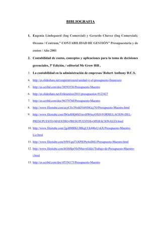 BIBLIOGRAFIA


1. Eugenia Lindegaard (Ing Comercial) y Gerardo Chavez (Ing Comercial);

    Oceano / Centrum,” CONTABILIDAD DE GESTIÓN” Presupuestaria y de

    costos / Año 2001

2. Contabilidad de costos, conceptos y aplicaciones para la toma de decisiones

    gerenciales, 3º Edición, / editorial Mc Grow Hill ,

3. La contabilidad en la administración de empresas/ Robert Anthony D.C.S.

4. http://es.slideshare.net/emperatrizazul/unidad-vi-el-presupuesto-financiero

5. http://es.scribd.com/doc/38593536/Presupuesto-Maestro

6. http://es.slideshare.net/Erikramirez2011/presupuestos-9123427

7. http://es.scribd.com/doc/96379760/Presupuesto-Maestro

8. http://www.filestube.com/ecyCllv3NxKFS49J8Gcj7O/Presupuesto-Maestro.html

9. http://www.filestube.com/fbGe8HQ4SJ1nivHW6eyOXO/FORMULACION-DEL-

    PRESUPUESTO-MAESTRO-PRESUPUESTOS-OPERACIONALES.html

10. http://www.filestube.com/2goBMRKURKqUUk44bcUvkX/Presupuesto-Maestro-

    Liz.html

11. http://www.filestube.com/b5bVqnJ7sXPIEPtc6oDtEi/Presupuesto-Maestro.html

12. http://www.filestube.com/kOJtHpr5fzlNbavxGIdzi/Trabajo-de-Presupuesto-Maestro-

    i.html

13. http://es.scribd.com/doc/45356173/Presupuesto-Maestro
 