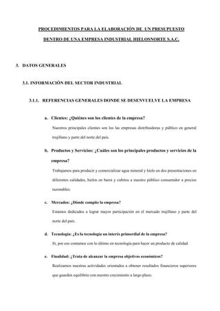 PROCEDIMIENTOS PARA LA ELABORACIÓN DE UN PRESUPUESTO

          DENTRO DE UNA EMPRESA INDUSTRIAL HIELOSNORTE S.A.C.




3. DATOS GENERALES


  3.1. INFORMACIÓN DEL SECTOR INDUSTRIAL


    3.1.1. REFERENCIAS GENERALES DONDE SE DESENVUELVE LA EMPRESA


          a. Clientes: ¿Quiénes son los clientes de la empresa?

              Nuestros principales clientes son los las empresas distribuidoras y público en general

              trujillano y parte del norte del país.


          b. Productos y Servicios: ¿Cuáles son los principales productos y servicios de la

             empresa?

              Trabajamos para producir y comercializar agua mineral y hielo en dos presentaciones en

              diferentes calidades, hielos en barra y cubitos a nuestro público consumidor a precios

              razonables.


          c. Mercados: ¿Dónde compite la empresa?

              Estamos dedicados a lograr mayor participación en el mercado trujillano y parte del

              norte del país.


          d. Tecnología: ¿Es la tecnología un interés primordial de la empresa?

              Si, por eso contamos con lo último en tecnología para hacer un producto de calidad.


          e. Finalidad: ¿Trata de alcanzar la empresa objetivos económicos?

              Realizamos nuestras actividades orientados a obtener resultados financieros superiores

              que guarden equilibrio con nuestro crecimiento a largo plazo.
 