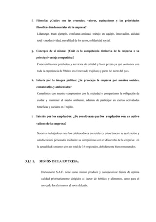 f.    Filosofía: ¿Cuáles son las creencias, valores, aspiraciones y las prioridades

           filosóficas fundamentales de la empresa?

           Liderazgo, buen ejemplo, confianza-amistad, trabajo en equipo, innovación, calidad

           total - productividad, moralidad de los actos, solidaridad social.


     g. Concepto de sí misma: ¿Cuál es la competencia distintiva de la empresa o su

           principal ventaja competitiva?

           Comercializamos productos y servicios de calidad y buen precio ya que contamos con

           toda la experiencia de 50años en el mercado trujillano y parte del norte del país.


     h. Interés por la imagen pública: ¿Se preocupa la empresa por asuntos sociales,

           comunitarios y ambientales?

           Cumplimos con nuestro compromiso con la sociedad y compartimos la obligación de

           cuidar y mantener el medio ambiente, además de participar en ciertas actividades

           benéficas y sociales en Trujillo.


     i. Interés por los empleados: ¿Se consideran que los empleados son un activo

           valioso de la empresa?


           Nuestros trabajadores son los colaboradores esenciales y estos buscan su realización y

           satisfacciones personales mediante su compromiso con el desarrollo de la empresa; en

           la actualidad contamos con un total de 35 empleados, debidamente bien remunerados.




3.1.1.1.     MISIÓN DE LA EMPRESA:


               Hielosnorte S.A.C. tiene como misión producir y comercializar bienes de óptima

               calidad prioritariamente dirigidos al sector de bebidas y alimentos, tanto para el

               mercado local como en el norte del país.
 