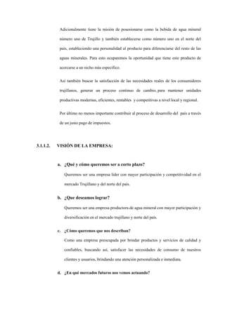 Adicionalmente tiene la misión de posesionarse como la bebida de agua mineral

            número uno de Trujillo y también establecerse como número uno en el norte del

            país, estableciendo una personalidad al producto para diferenciarse del resto de las

            aguas minerales. Para esto ocuparemos la oportunidad que tiene este producto de

            acercarse a un nicho más específico.


            Así también buscar la satisfacción de las necesidades reales de los consumidores

            trujillanos, generar un proceso continuo de cambio, para mantener unidades

            productivas modernas, eficientes, rentables y competitivas a nivel local y regional.


            Por último no menos importante contribuir al proceso de desarrollo del país a través

            de un justo pago de impuestos.




3.1.1.2.   VISIÓN DE LA EMPRESA:



           a. ¿Qué y cómo queremos ser a corto plazo?

              Queremos ser una empresa líder con mayor participación y competitividad en el

              mercado Trujillano y del norte del país.


           b. ¿Que deseamos lograr?

              Queremos ser una empresa productora de agua mineral con mayor participación y

              diversificación en el mercado trujillano y norte del país.


           c. ¿Cómo queremos que nos describan?

              Como una empresa preocupada por brindar productos y servicios de calidad y

              confiables, buscando así, satisfacer las necesidades de consumo de nuestros

              clientes y usuarios, brindando una atención personalizada e inmediata.


           d. ¿En qué mercados futuros nos vemos actuando?
 