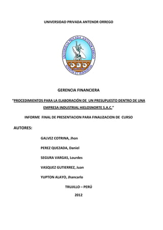 UNIVERSIDAD PRIVADA ANTENOR ORREGO




                       GERENCIA FINANCIERA

“PROCEDIMIENTOS PARA LA ELABORACIÓN DE UN PRESUPUESTO DENTRO DE UNA
               EMPRESA INDUSTRIAL HIELOSNORTE S.A.C.”

      INFORME FINAL DE PRESENTACION PARA FINALIZACION DE CURSO

AUTORES:

              GALVEZ COTRINA, Jhon

              PEREZ QUEZADA, Daniel

              SEGURA VARGAS, Lourdes

              VASQUEZ GUTIERREZ, Juan

              YUPTON ALAYO, Jhancarlo

                           TRUJILLO – PERÚ

                                2012
 