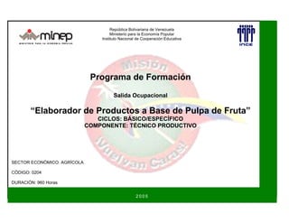 Programa de Formación
Salida Ocupacional
“Elaborador de Productos a Base de Pulpa de Fruta”
CICLOS: BÁSICO/ESPECÍFICO
COMPONENTE: TÉCNICO PRODUCTIVO
República Bolivariana de Venezuela
Ministerio para la Economía Popular
Instituto Nacional de Cooperación Educativa
SECTOR ECONÓMICO: AGRÍCOLA
CÓDIGO: 0204
DURACIÓN: 960 Horas
2 0 0 5
 
