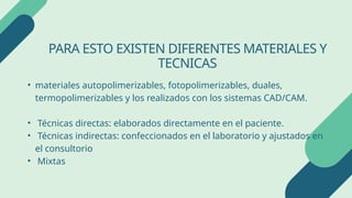 PARA ESTO EXISTEN DIFERENTES MATERIALES Y
TECNICAS
• materiales autopolimerizables, fotopolimerizables, duales,
termopolimerizables y los realizados con los sistemas CAD/CAM.
• Técnicas directas: elaborados directamente en el paciente.
• Técnicas indirectas: confeccionados en el laboratorio y ajustados en
el consultorio
• Mixtas
 