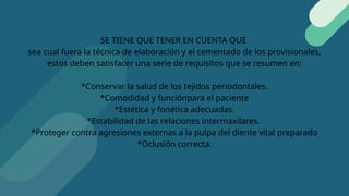 SE TIENE QUE TENER EN CUENTA QUE
sea cual fuera la técnica de elaboración y el cementado de los provisionales,
estos deben satisfacer una serie de requisitos que se resumen en:
*Conservar la salud de los tejidos periodontales.
*Comodidad y funciónpara el paciente
*Estética y fonética adecuadas.
*Estabilidad de las relaciones intermaxilares.
*Proteger contra agresiones externas a la pulpa del diente vital preparado
*Oclusión correcta.
 