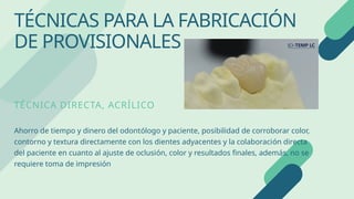 TÉCNICA DIRECTA, ACRÍLICO
Ahorro de tiempo y dinero del odontólogo y paciente, posibilidad de corroborar color,
contorno y textura directamente con los dientes adyacentes y la colaboración directa
del paciente en cuanto al ajuste de oclusión, color y resultados finales, además, no se
requiere toma de impresión
TÉCNICAS PARA LA FABRICACIÓN
DE PROVISIONALES
 