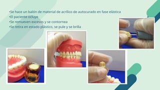 •Se hace un balón de material de acrílico de autocurado en fase elástica
•El paciente ocluye
•Se remueven excesos y se contornea
•Se retira en estado plástico, se pule y se brilla
 