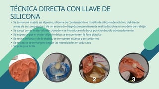 • Se toma una matriz en alginato, silicona de condensación o masilla de silicona de adición, del diente
antes de ser preparado o de un encerado diagnóstico previamente realizado sobre un modelo de trabajo
• Se carga con el material seleccionado y se introduce en la boca posicionándolo adecuadamente
• Se espera a que el material polimérico se encuentre en la fase plástica
• Se retira de boca y de la matriz, se remueven excesos y se contornea
• Se rebasa o se remargina según las necesidades en cada caso
• Se pule y se brilla
TÉCNICA DIRECTA CON LLAVE DE
SILICONA
 