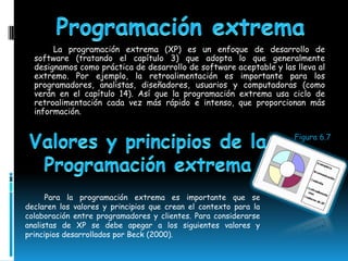 La programación extrema (XP) es un enfoque de desarrollo de
  software (tratando el capítulo 3) que adopta lo que generalmente
  designamos como práctica de desarrollo de software aceptable y las lleva al
  extremo. Por ejemplo, la retroalimentación es importante para los
  programadores, analistas, diseñadores, usuarios y computadoras (como
  verán en el capítulo 14). Así que la programación extrema usa ciclo de
  retroalimentación cada vez más rápido e intenso, que proporcionan más
  información.


                                                                     Figura 6.7




      Para la programación extrema es importante que se
declaren los valores y principios que crean el contexto para la
colaboración entre programadores y clientes. Para considerarse
analistas de XP se debe apegar a los siguientes valores y
principios desarrollados por Beck (2000).
 