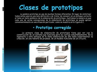 La palabra prototipo se usa de muchas formas diferentes. En lugar de sintetizar
todos estos usos en una sola definición o de tratar de convenir en un enfoque correcto
al tema un tanto polémico de la elaboración de prototipos, ilustramos la manera en que
cada una de varias concepciones de la elaboración de prototipos se puede aplicar
convenientemente en una situación particular, como se muestra en la figura 6.1.




        La primera clase de elaboración de prototipos tiene que ver con la
  construcción de un sistema que funciona pero se corrige simultáneamente. En la
  ingeniería a este enfoque se le llama elaboración de una tabla experimental :la
  creación, en una tableta de pruebas, de un modelo funcional de un circuito.
 
