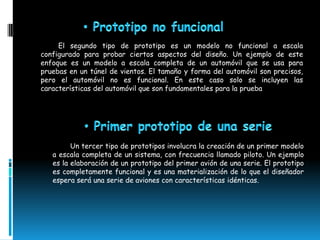 El segundo tipo de prototipo es un modelo no funcional a escala
configurado para probar ciertos aspectos del diseño. Un ejemplo de este
enfoque es un modelo a escala completa de un automóvil que se usa para
pruebas en un túnel de vientos. El tamaño y forma del automóvil son precisos,
pero el automóvil no es funcional. En este caso solo se incluyen las
características del automóvil que son fundamentales para la prueba




         Un tercer tipo de prototipos involucra la creación de un primer modelo
   a escala completa de un sistema, con frecuencia llamado piloto. Un ejemplo
   es la elaboración de un prototipo del primer avión de una serie. El prototipo
   es completamente funcional y es una materialización de lo que el diseñador
   espera será una serie de aviones con características idénticas.
 