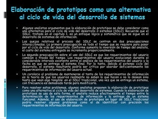    Algunos analistas argumentan que la elaboración de prototipos se debe considerar como
    una alternativa para el ciclo de vida del desarrollo d sistemas (SDLC). Recuerde que el
    SDLC, tratado en el capitulo 1, es un enfoque lógico y sistemático que se sigue en el
    desarrollo de sistemas de información.
   Las quejas relativas al proceso del SDLC se centran en dos preocupaciones
    interaccionadas. La primera preocupación es todo el tiempo que se requiere para pasar
    por el ciclo de vida del desarrollo. Conforme aumenta la inversión de tiempo del analista,
    el costo del sistema entregado se incrementa proporcionalmente.
   La segunda preocupación sobre el uso del SDLC es que los requerimientos del usuario
    cambian a través del tiempo. Los requerimientos del usuario evolucionan durante el
    considerable intervalo existente entre el análisis de los requerimientos del usuario y la
    fecha en que se entrega el sistema final. Por lo tanto, debido al extenso ciclo del
    desarrollo, el sistema resultante podría ser crítico por abordar deficientemente los
    requerimientos de información del usuario actual.
   Un corolario al problema de mantenerse al tanto de los requerimientos de información
    es la teoría de que los usuarios realmente no saben lo que hacen o no lo desean sino
    hasta que vean algo tangible .en el SDLC tradicional, una vez que se entrega un sistema,
    con frecuencia es demasiado tarde para modificarlo.
   Para resolver estos problemas, algunos analistas proponen la elaboración de prototipos
    como una alternativa al ciclo de vida del desarrollo de sistemas. Cuando la elaboración de
    prototipos se usa de esta forma, el analista reduce efectivamente el tiempo entre la
    determinación de los requerimientos de información y la entrega de un sistema
    funcional. Además, el uso de elaboración de prototipos en lugar de SDLC tradicional
    podría resolver algunos problemas como el de identificar con precisión los
    requerimientos de información del usuario.
 