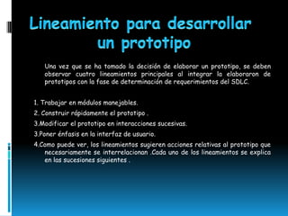 Una vez que se ha tomado la decisión de elaborar un prototipo, se deben
   observar cuatro lineamientos principales al integrar la elaboraron de
   prototipos con la fase de determinación de requerimientos del SDLC.


1. Trabajar en módulos manejables.
2. Construir rápidamente el prototipo .
3.Modificar el prototipo en interacciones sucesivas.
3.Poner énfasis en la interfaz de usuario.
4.Como puede ver, los lineamientos sugieren acciones relativas al prototipo que
   necesariamente se interrelacionan .Cada uno de los lineamientos se explica
   en las sucesiones siguientes .
 