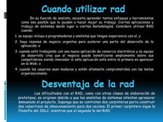 En su función de analista, necesita aprender tantos enfoques y herramientas
   como sea posible que lo ayuden a hacer mejor su trabajo. Ciertas aplicaciones y
   trabajo de sistemas darán lugar a ciertas metodologías. Considere utilizar RAD
   cuando:
1. su equipo incluya a programadores y analistas que tengan experiencia con el, y
2. haya razones de negocio urgentes para acelerar una parte del desarrollo de la
    aplicación; o
3. cuando esté trabajando con una nueva aplicación de comercio electrónico y su equipo
    de desarrollo crea que el negocio puede beneficiarse ampliamente sobre sus
    competidores siendo innovador si esta aplicación está entre la primera en aparecer
    en la Web; o
4. cuando los usuarios sean maduros y estén altamente comprometidos con las metas
    organizacionales.




             Las dificultades con el RAD, como con otras clases de elaboración de
  prototipos, se originan debido a que los analistas de sistemas intentan apresurar
  demasiado el proyecto. Suponga que se contratan dos carpinteros parra construir
  dos cobertizos de almacenamiento para dos vecinos. El primer carpintero sigue la
  filosofía del SDLC, mientras que el segundo la del RAD.
 