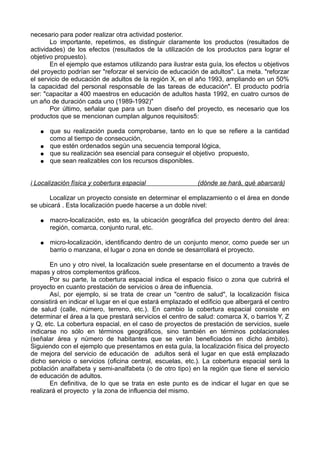 necesario para poder realizar otra actividad posterior.
Lo importante, repetimos, es distinguir claramente los productos (resultados de
actividades) de los efectos (resultados de la utilización de los productos para lograr el
objetivo propuesto).
En el ejemplo que estamos utilizando para ilustrar esta guía, los efectos u objetivos
del proyecto podrían ser "reforzar el servicio de educación de adultos". La meta. "reforzar
el servicio de educación de adultos de la región X, en el año 1993, ampliando en un 50%
la capacidad del personal responsable de las tareas de educación". El producto podría
ser: "capacitar a 400 maestros en educación de adultos hasta 1992, en cuatro cursos de
un año de duración cada uno (1989-1992)"
Por último, señalar que para un buen diseño del proyecto, es necesario que los
productos que se mencionan cumplan algunos requisitos5:
● que su realización pueda comprobarse, tanto en lo que se refiere a la cantidad
como al tiempo de consecución,
● que estén ordenados según una secuencia temporal lógica,
● que su realización sea esencial para conseguir el objetivo propuesto,
● que sean realizables con los recursos disponibles.
i Localización física y cobertura espacial (dónde se hará, qué abarcará)
Localizar un proyecto consiste en determinar el emplazamiento o el área en donde
se ubicará . Esta localización puede hacerse a un doble nivel:
● macro-localización, esto es, la ubicación geográfica del proyecto dentro del área:
región, comarca, conjunto rural, etc.
● micro-localización, identificando dentro de un conjunto menor, como puede ser un
barrio o manzana, el lugar o zona en donde se desarrollará el proyecto.
En uno y otro nivel, la localización suele presentarse en el documento a través de
mapas y otros complementos gráficos.
Por su parte, la cobertura espacial indica el espacio físico o zona que cubrirá el
proyecto en cuanto prestación de servicios o área de influencia.
Así, por ejemplo, si se trata de crear un "centro de salud", la localización física
consistirá en indicar el lugar en el que estará emplazado el edificio que albergará el centro
de salud (calle, número, terreno, etc.). En cambio la cobertura espacial consiste en
determinar el área a la que prestará servicios el centro de salud: comarca X, o barrios Y, Z
y Q, etc. La cobertura espacial, en el caso de proyectos de prestación de servicios, suele
indicarse no sólo en términos geográficos, sino también en términos poblacionales
(señalar área y número de habitantes que se verán beneficiados en dicho ámbito).
Siguiendo con el ejemplo que presentamos en esta guía, la localización física del proyecto
de mejora del servicio de educación de adultos será el lugar en que está emplazado
dicho servicio o servicios (oficina central, escuelas, etc.). La cobertura espacial será la
población analfabeta y semi-analfabeta (o de otro tipo) en la región que tiene el servicio
de educación de adultos.
En definitiva, de lo que se trata en este punto es de indicar el lugar en que se
realizará el proyecto y la zona de influencia del mismo.
 