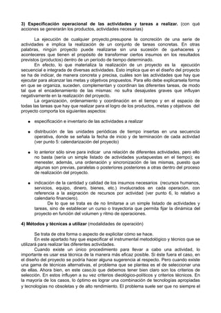 3) Especificación operacional de las actividades y tareas a realizar. (con qué
acciones se generarán los productos, actividades necesarias)
La ejecución de cualquier proyecto,presupone la concreción de una serie de
actividades e implica la realización de un conjunto de tareas concretas. En otras
palabras, ningún proyecto puede realizarse sin una sucesión de quehaceres y
aconteceres que tienen el propósito de transformar ciertos insumos en los resultados
previstos (productos) dentro de un período de tiempo determinado.
En efecto, lo que materializa la realización de un proyecto es la ejecución
secuencial e integrada de diversas actividades. Esto implica que en el diseño del proyecto
se ha de indicar, de manera concreta y precisa, cuáles son las actividades que hay que
ejecutar para alcanzar las metas y objetivos propuestos. Para ello debe explicarsela forma
en que se organiza, suceden, complementan y coordinan las diferentes tareas, de modo
tal que el encadenamiento de las mismas: no sufra desajustes graves que influyan
negativamente en la realización del proyecto.
La organización, ordenamiento y coordinación en el tiempo y en el espacio de
todas las tareas que hay que realizar para el logro de los productos, metas y objetivos del
proyecto comporta los siguientes aspectos:
● especificación e inventario de las actividades a realizar
● distribución de las unidades periódicas de tiempo insertas en una secuencia
operativa, donde se señala la fecha de inicio y de terminación de cada actividad
(ver punto 5: calendarización del proyecto)
● lo anterior sólo sirve para indicar una relación de diferentes actividades, pero ello
no basta (sería un simple listado de actividades yuxtapuestas en el tiempo); es
menester, además, una ordenación y sincronización de las mismas, puesto que
algunas son previas, paralelas o posteriores posteriores a otras dentro del proceso
de realización del proyecto.
● indicación de la cantidad y calidad de los insumos necesarios (recursos humanos,
servicios, equipo, dinero, bienes, etc.) involucrados en cada operación, con
referencia a la asignación de recursos por actividad (ver punto 6, lo relativo a
calendario financiero).
De lo que se trata es de no limitarse a un simple listado de actividades y
tareas, sino de establecer un curso o trayectoria que permita fijar la dinámica del
proyecto en función del volumen y ritmo de operaciones.
4) Métodos y técnicas a utilizar (modalidades de operación)
Se trata de otra forma o aspecto de explicitar cómo se hace.
En este apartado hay que especificar el instrumental metodológico y técnico que se
utilizará para realizar las diferentes actividades.
Cuando existe un único procedimiento para llevar a cabo una actividad, lo
importante es usar esa técnica de la manera más eficaz posible. Si éste fuera el caso, en
el diseño del proyecto se podría hacer alguna sugerencia al respecto. Pero cuando existe
una gama de técnicas alternativas, el problema que se plantea es el de seleccionar una
de ellas. Ahora bien, en este caso,lo que debemos tener bien claro son los criterios de
selección. En estos influyen a su vez criterios dieológico-políticos y criterios técnicos. En
la mayoría de los casos, lo óptimo es lograr una combinación de tecnologías apropiadas
y tecnologías no obsoletas y de alto rendimiento. El problema suele ser que no siempre el
 