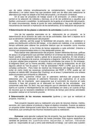 uso de estos criterios simultáneamente es complementario, muchas veces son
alternativos y en estos casos hay que ponderar cada uno de ellos para seleccionar la
alternativa que mejor se adapte a los fines del proyecto, y la situación contextual.
En el caso de proyectos de trabajo social o de animación, un criterio básico y
central en la selección de métodos y técnicas, es el de dar preferencia a aquellos que
facilitan, promueven o posibilitan la participación de la gente en el desarrollo del proyecto.
En estas circunstancias, desde el punto de vista metodológico, hay que establecer los
mecanismos de inserción e implicación de los beneficiarios, en la realización del proyecto.
5 Determinación de los plazos o calendario de actividades (cuándo ocurrirá)
Uno de los aspectos esenciales en la elaboración de un proyecto es la
determinación de la duración de cada una de las actividades. Este ítem o aspecto es lo
que se denomina "calendarización del proyecto".
Esto, además, permite juzgar la factibilidad del proyecto, esto es , establecer si
existe una distribución uniforme del trabajo , si los plazos son realistas, si se considera el
tiempo suficiente para obtener los productos básicos que se necesitan corno insumos
para otras actividades , si los límites de tiempo asignados a cada actividad (máxima o
mínima) son proporcionados entre sí o hay desajustes graves, etc.
Para realizar esta calendarización del proyecto, existen diferentes técnicas gráficas
de apoyo a la programación que permiten distribuir en el tiempo las distintas actividades y
hacen posible una captación rápida y global de la secuencia operativa. El más simple y
conocido es el diagrama de avance, cronograma o diagrama Gantt. De fácil comprensión
y de gran utilidad para programar el conjunto de actividades (ver anexo 3). Sin embargo,
el diagrama Gantt, por su misma sencillez, implica una serie de limitaciones, de ahí que
algunos utilicen la "red de pasos" o "red de actividades" PERT o CPM, que es de más
compleja confección . Para tratar de resolver las limitaciones del diagrama Gantt, pero
evitar en cierto modo las excesivas complicaciones del PERT o CPM, puede ser útil
emplear el método ABC (Analysis Bar Charting), en el anexo 3 presentamos una síntesis
sobre el proceso que comporta su utilización.
Por último, queremos indicar que el calendario definitivo del proyecto debe
elaborarse una vez realizado el calendario financiero que explicamos en el punto
siguiente. Ello es importante para asegurarse que el suministro de insumos en cada
momento o fase del proyecto es el adecuado en función de las actividades que
comprende cada fase. Es decir, hay que asegurar que el calendario de actividades es el
óptimo en cuando a interdependencia de unas actividades con otras y en cuando al flujo
de recursos que es necesario establecer en términos de tiempo para dichas actividades
se puedan realizar en el momento previsto.
6 Determinación de los recursos necesarios (quiénes y con que se realizará el
proyecto, insumos )
Todo proyecto requiere para su realización una serie de recursos (bienes, medios,
servicios, etc.) para obtener el producto y lograr el objetivo inmediato. Cuando se elabora
un proyecta suelen distinguirse cuatro tipos de recursos: humanos, materiales, técnicos y
financieros, que constituyen los insumos necesarios para su realización.
Humanos: para ejecutar cualquier tipo de proyecto, hay que disponer de personas
adecuadas y capacitadas para realizar las tareas previstas. Esto supone especificar la
cantidad de personal, las cualificaciones requeridas a realizar, indicando
quién es responsable de qué y cómo está distribuido el trabajo (ver sobre esta cuestión
 