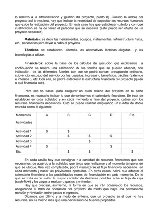lo relativo a la administración y gestión del proyecto, punto 8). Cuando la índole del
proyecto así lo requiera, hay que indicar la necesidad de capacitar los recursos humanos
que exige la realización del proyecto. En este caso hay que establecer cuándo y con qué
cualificación se ha de tener el personal que se necesita (esto puede ser objeto de un
proyecto separado).
Materiales: es decir las herramientas, equipos, instrumentos, infraestructura física,
etc., necesarios para llevar a cabo el proyecto.
Técnicos: se establecen, además, las alternativas técnicas elegidas y las
tecnologías a utilizar.
Financieros: sobre la base de los cálculos de ejecución que explicamos a
continuación se realiza una estimación de los fondos que se pueden obtener, con
indicación de las diferentes fuentes con que se podrá contar: presupuesto ordinario,
subvenciones,pago del servicio por los usuarios, ingresos o beneficios, créditos (externos
e internos ), etc. Con ello, se podrá establecer la estructura financiera del proyecto (quién
o qué finanacia qué).
Pero ello no basta, para asegurar un buen diseño del proyecto en la parte
financiera, es necesario indicar lo que denominamos el calendario fincnciero. Se trata de
establecer en cada actividad y en cada momento o fase del proyecto, cuáles son los
recursos financieros necesarios. Esto se puede realizar empleando un cuadro de doble
entrada como el siguiente:
Momentos
Actividades
A B C D Etc.
Actividad 1 $ $
Actividad 2 $ $ $
Actividad 3 $
Actividad 4 $ $
Etc. $ $ $
En cada casilla hay que consignar r la cantidad de recursos financieros que son
necesarios, de acuerdo a la actividad que tenga que realizarse y al momento temporal en
que se ubique. Una vez completado, podrá visualizarse el flujo financiero necesario en
cada momento y hacer las previsiones oportunas. En otros casos, habrá que adaptar el
calendario financiero a las posibilidades reales de financiación en cada momento. De lo
que se trata es de evitar la mayor cantidad de desfases posibles entre el flujo de caja
(cash-flow) y los pagos a realizar o gastos a enfrentar.
Hay que precisar, asimismo, !a forma en que se irán obteniendo los recursos,
asegurando el ritmo de operación del proyecto, de modo que haya una permanente
revisión y nivelación entre gastos e ingresos.
Digamos, por último y a modo de síntesis, que un proyecto en el que no hay
recursos, no es mucho más que una declaración de buenos propósitos.
 