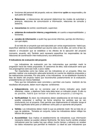 ● funciones del personal del proyecto; esto es: determinar quién es responsable y de
qué parte del trabajo.
● Relaciones e interacciones del personal (determinar los niveles de autoridad y
jerarquía, relaciones de comunicación e información, relaciones de consulta y
asesoría,
● mecanismos de control, coordinación, supervisor.
● sistemas de evaluación interna y seguimiento, en cuanto a responsabilidades y
funciones.
● canales de información: a quién hay que enviar informes, qué tipo de informes y
con qué objeto.
Si se trata de un proyecto que será ejecutado por varias organizaciones habrá que,
especificar además la responsabilidad que asume cada una de ellas, así como el tipo de,
relación o vinculación que se establece a los efectos de la ejecución del proyecto
(convenio, acuerdo, etc) También será necesario especificar los responsables de las
relaciones de coordinación inter-institucional y sus atribuciones.
9 Indicadores de evaluación del proyecto
Los indicadores de evaluación son los instrumentos que permiten medir la
progresión hacia las metas propuestas. Si carecemos de ellos, toda evaluación seria que
nos propongamos será casi inútil, o poco viable.
Tan importantes como las metas son los indicadores en un proyecto. Ellos nos
permiten realizar una evaluación adecuada teniendo en cuenta los objetivos propuestos y
las realizaciones concretas. Por otra parte, si los indicadores no se establecen durante la
fase de diseño del proyecto habrá que reconstruirlos posteriormente en la evaluación,
probablemente con menos fiabilidad.
Para que los indicadores sean concretos y permitan una buena medición de los
resultados del proyecto, deben reunir algunas condiciones:
● Independencia, esto es: no conviene usar el mismo indicador para medir
diferentes metas y objetivos Cada meta debe tener un indicador propio. Si ello no
es posible, habrá que revisar el diseño del proyecto y corregirlo.
● Verificabilidad. Es decir, los indicadores deben establecerse de tal modo que sea
posible comprobar o verificar de forma empírica los cambios que se van
produciendo con el proyecto. Esto permite que objetivamente el indicador tenga el
mismo significado tanto para un defensor como para un oponente del proyecto.
● Validez. Los indicadores deben medir lo que se pretende medir. No se trata de un
jugo de palabras. Tomados en conjunto, todos los indicadores deben reflejar los
efectos del proyecto.
● Accesibilidad. Que implica el establecimiento de indicadores cuya información
necesaria (datos) se puedan obtener fácilmente. No tiene mucho sentido emplear
indicadores para los cuales hay que utilizar mucho tiempo y esfuerzo en recabar
los datos necesarios que permitan la medición. Lo ideal es usar indicadores que
 