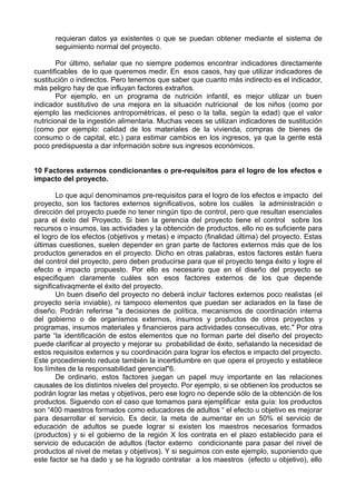 requieran datos ya existentes o que se puedan obtener mediante el sistema de
seguimiento normal del proyecto.
Por último, señalar que no siempre podemos encontrar indicadores directamente
cuantificables de lo que queremos medir. En esos casos, hay que utilizar indicadores de
sustitución o indirectos. Pero tenemos que saber que cuanto más indirecto es el indicador,
más peligro hay de que influyan factores extraños.
Por ejemplo, en un programa de nutrición infantil, es mejor utilizar un buen
indicador sustitutivo de una mejora en la situación nutricional de los niños (como por
ejemplo las mediciones antropométricas, el peso o la talla, según la edad) que el valor
nutricional de la ingestión alimentaria. Muchas veces se utilizan indicadores de sustitución
(como por ejemplo: calidad de los materiales de la vivienda, compras de bienes de
consumo o de capital, etc.) para estimar cambios en los ingresos, ya que la gente está
poco predispuesta a dar información sobre sus ingresos económicos.
10 Factores externos condicionantes o pre-requisitos para el logro de los efectos e
impacto del proyecto.
Lo que aquí denominamos pre-requisitos para el logro de los efectos e impacto del
proyecto, son los factores externos significativos, sobre los cuáles la administración o
dirección del proyecto puede no tener ningún tipo de control, pero que resultan esenciales
para el éxito del Proyecto. Si bien la gerencia del proyecto tiene el control sobre los
recursos o insumos, las actividades y la obtención de productos, ello no es suficiente para
el logro de los efectos (objetivos y metas) e impacto (finalidad última) del proyecto. Estas
últimas cuestiones, suelen depender en gran parte de factores externos más que de los
productos generados en el proyecto. Dicho en otras palabras, estos factores están fuera
del control del proyecto, pero deben producirse para que el proyecto tenga éxito y logre el
efecto e impacto propuesto. Por ello es necesario que en el diseño del proyecto se
especifiquen claramente cuáles son esos factores externos de los que depende
significativaqmente el éxito del proyecto.
Un buen diseño del proyecto no deberá incluir factores externos poco realistas (el
proyecto sería inviable), ni tampoco elementos que puedan ser aclarados en la fase de
diseño. Podrán referirse "a decisiones de política, mecanismos de coordinación interna
del gobierno o de organismos externos, insumos y productos de otros proyectos y
programas, insumos materiales y financieros para actividades consecutivas, etc." Por otra
parte “la identificación de estos elementos que no forman parte del diseño del proyecto
puede clarificar al proyecto y mejorar su probabilidad de éxito, señalando la necesidad de
estos requisitos externos y su coordinación para lograr los efectos e impacto del proyecto.
Este procedimiento reduce también la incertidumbre en que opera el proyecto y establece
los límites de la responsabilidad gerencial"6.
De ordinario, estos factores juegan un papel muy importante en las relaciones
causales de los distintos niveles del proyecto. Por ejemplo, si se obtienen los productos se
podrán lograr las metas y objetivos, pero ese logro no depende sólo de la obtención de los
productos. Siguendo con el caso que tomamos para ejemplificar esta guía: los productos
son “400 maestros formados como educadores de adultos “ el efecto u objetivo es mejorar
para desarrollar el servicio. Es decir, la meta de aumentar en un 50% el servicio de
educación de adultos se puede lograr si existen los maestros necesarios formados
(productos) y si el gobierno de la región X los contrata en el plazo establecido para el
servicio de educación de adultos (factor externo condicionante para pasar del nivel de
productos al nivel de metas y objetivos). Y si seguimos con este ejemplo, suponiendo que
este factor se ha dado y se ha logrado contratar a los maestros (efecto u objetivo), ello
 