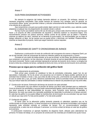 Anexo 1
GUÍA PARA DIAGRAMAR ACTIVIDADES
No siempre la exigencia del trabajo demanda elaborar un proyecto. Sin embargo, siempre es
necesario programar actividades. Esto puede hacerse de maneras muy variadas, pero en general, es
conveniente utilizar "guías" que permitan ordenar y articular coherentemente las diferentes fases del trabajo
a los efectos de su ejecución.
Aquí proponemos una guía que puede prestar algún servicio en este sentido y que, además, puede
adaptarse a cualquier tipo de programación de carácter social o cultural.
No hay mucho que explicar acerca del uso de esta guía, porque cada columna indica lo que hay que
hacer y el conjunto de ellas (consideradas de izquierda a derecha) explican su secuencia lógica. Una
recomendación práctica nos parece oportuna: habida cuenta de los ajustes que se deben ir haciendo
mientras se elabora (es decir, mientras se va llenando la guía-cuadro), es recomendable que se haga el
trabajo utilizando un lápiz, de tal manera que se pueda borrar y reformular con facilidad. Posteriormente,
mientras se desarrolla el proyecto, habrá que seguir haciendo nuevos reajustes.
Anexo 2
EL DIAGRAMA DE GANTT O CRONOGRAMA DE AVANCE
Explicamos a continuación el modo de confección del cronograma de avance o diagrama Gantt, por
ser el más sencillo y fácil dé comprender de todos los métodos gráficos de programación y control.
Consiste en una matriz de doble entrada, en la que se anotan, en las líneas, las distintas actividades
que componen un proyecto y en las columnas, el tiempo durante el cual se desarrollarán esas actividades.
Una barra horizontal frente a cada actividad representa el período de duración de la misma. La longitud de
la barra indica las unidades de tiempo, señalando la fecha de inicio y la fecha de terminación de la actividad.
Proceso que se sigue para la confección del gráfico Gantt
1º. Listado y ordenamiento de actividades
Este primer paso consiste en establecer la lista de actividades ordenadas, según han de ser
ejecutadas o realizadas. Se ha de prever una secuencia con el máximo de lógica posible, partiendo de la
actividad más inmediata o inicial, o sea, que antes de ella no hay otra, y terminando con aquella más allá de
la cual no existe otra y que, por tanto, llamamos actividad final. Entre la actividad inicial y la actividad final
hay que indicar todas las actividades a realizar estableciendo la relación de precedencia que hay entre ellas.
2°. Construcción de barras. Estimación del tiempo de duración de cada actividad
A continuación hay que estimar el período de tiempo que lleva cada actividad para su realización.
Como la duración de actividades y recursos están estrechamente ligados, para la estimación del tiempo, hay
que tener presente la real disponibilidad de recursos, tanto humanos como técnicos, materiales y
financieros, de modo que exista una razonable posibilidad de desarrollar la actividad en el tiempo previsto.
En este tipo de gráfico no se puede reflejar la incertidumbre de terminación de una actividad, hay que hacer
un cálculo que vaya entre "lo más pronto posible" y "lo más tarde posible".
3º. Confección del gráfico
El tercer paso es la elboración gráfica teniendo presente el calendario operativo que se ha
confeccionado en el paso anterior. La tarea principal es la construcción de barras horizontales cuya longitud
representa cada actividad indicada en unidades de tiempo. Por un convencionalismo aceptado
universalmente, a cada mes se le atribuyen 4 semanas. La mínima unidad de tiempo en este tipo de gráfico
es la semana.
A continuación mostramos un ejemplo hipotético de diagrama Gantt, utilizado para calendarizar los
primeros 16 meses de trabajo, en un proyecto de construcción de viviendas por el sistema de ayuda mutua:
 