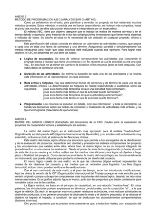 ANEXO 3
METODO DE PROGRAMACION A B C (ANALYSIS BAR CHARTING)
Como ya señalamos en el texto, para planificar y controlar un proyecto se han elaborado muchos
métodos de redes. Estos métodos, a medida que se fueron desarrollando, se hicieron más complejos, hasta
el punto que,muchos de ellos sólo podían elaborarse e interpretarse por un especialista.
El método ABC, tiene por objetivo asegurar que el trabajo se realice de manera correcta y en el
tiempo debido u oportuno, pero tratando de evitar las complicaciones innecesarias que tienen otros sistemas
o métodos de redes. Su diseño se basa en la necesidad de ser utilizado en cualquier proyecto, oficina o
departamento.
Esta planificación del trabajo consiste en elaborar un calendario de actividades y tareas, que asigna
a cada una de ellas una fecha de comienzo y una término. Asegurando paralela y simultáneamente los
medios necesarios para hacer que cada actividad esté realizada cuando sea oportuno. Para lograr este
objetivo, el ABC se desarrolla en una serie de pasos:
● Lógica de secuencias. Se trata de ordenar correctamente las actividades que comprende el
proyecto (tarea a realizar que tiene un comienzo y un fin, durante la cual la actividad ocurre una sola
vez). En esta fase no se tienen en cuenta ni la duración, nI los recursos (esto se hará después). Con
estos datos se construye una red.
● Duración de las actividades. Se estima la duración de cada una de las actividades y se inserta
esta información en la representación de cada actividad.
● Ruta crítica y holguras. Hay que determinar fechas de comienzo y de término de cada una de las
actividades críticas. La determinación de holguras se realiza respondiendo a cuestiones como las
siguientes: ¿cuál es la fecha más temprana en que una actividad debe comenzar?,
¿cuál es la fecha más tardía en que la actividad puede comenzar?,
¿cuál es la fecha más temprana en que la actividad puede terminar?,
¿cuál es la fecha más tardía en que la actividad puede terminar?.
● Programación. Los recursos se estudian en detalle. Con esa información y toda la precedente, se
toman las decisiones sobre las fechas de comienzo y finalización de actividades más críticas, y se
fija el cronograma (calendario de ejecuciones).
ANEXO 4
MATRIZ DEL MARCO LÓGICO (Extractado del documento de la FAO: Pautes para la evaluación de
proyectos de cooperación técnica y adaptado por los autores.)
La matriz del marco lógico es el instrumento más apropiado para el análisis "medios-fines".
Originalmente se ideó para la AID (Agencia Internacional de Desarrollo), y su empleo está actualmente muy
extendido, inclusive en todo el sistema de las Naciones Unidas.
Esta matriz del marco lógico ofrece una estructura que permite a los encargados de la planificación
y de la evaluación de proyectos, especificar con claridad y precisión los distintos componentes del proyecto
y las vinculaciones que existen entre ellos. Ahora bien, el marco lógico no es un conjunto integrado de
procedimientos, ni una norma de evaluación. Desde el punto de vista de la programación y desde el punto
de vista técnico es neutro y no indica cuáles son los medios más eficaces para lograr el objetivo a largo
plazo o finalidad del proyecto. Como decíamos en el texto, la matriz del marco lógico es, fundamentalmente
un instrumento que puede utilizarse para probar la coherencia del diseño del proyecto.
El marco lógico consta de una matriz, en la que las columnas (lógica vertical) representan los
niveles de los objetivos del proyecto y los medios que se necesitan para lograrlos. Las filas (lógica
horizontal) indican cómo pueden verificarse las realizaciones.
Con el uso continuado de esta matriz y el paso del tiempo, se le han introducido modificaciones.
Aquí se ofrece la versión de la OIT (Organización Internacional del Trabajo) porque es más sencilla que la
versión original y porque subraya los componentes más importantes del marco lógico, dejando de lado otros
menos esenciales. En el gráfico adjunto figura el marco, junto con las preguntas que deben contestarse para
completar cada una de las casillas.
La lógica vertical, se basa en el principio de causalidad, en una relación "medios-fines". En otras
palabras, las vinculaciones pueden expresarse en términos condicionales, con la conjunción "si"... a la que
sigue la relación. Es decir: si se aportan insumos pueden realizarse actividades; si se realizan actividades se
obtendrán productos; si se generan productos se alcanzará la meta y el objetivo propuesto; si se alcanza el
objetivo se logrará el impacto, a condición de que se produzcan los acontecimientos complementarios
(factores externos).
Otro punto importante que es preciso tener presente es que, a todos los niveles, con excepción del
 