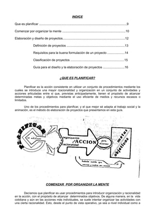 INDICE
Que es planificar .....................................................................................................9
Comenzar por organizar la mente .........................................................................10
Elaboración y diseño de proyectos........................................................................12
Definición de proyectos ...................................................................13
Requisitos para la buena formulación de un proyecto ....................14
Clasificación de proyectos ..............................................................15
Guía para el diseño y la elaboración de proyectos .........................16
¿QUE ES PLANIFICAR?
Planificar es la acción consistente en utilizar un conjunto de procedimientos mediante los
cuales se introduce una mayor rzacionalidad y organización en un conjunto de actividades y
acciones articuladas entre si que, previstas anticipadamente, tienen el propósito de alcanzar
determinadas metas y objetivos mediante el uso eficiente de medios y recursos escasos o
limitados.
Uno de los procedimientos para planificar, y el que mejor sé adapta al trabajo social y la
animación, es el método do elaboración de proyectos que presentamos en esta guía.
COMENZAR POR ORGANIZAR LA MENTE
Decíamos que planificar es usar procedimientos para introducir organización y racionalidad
en la acción, con el propósito de alcanzar determinados objetivos. De alguna manera, en la vida
cotidiana y aún en las acciones más individuales, se suele intentar organizar las actividades con
una cierta racionalidad. Esto, desde el punto de vista operativo, ya sea a nivel individual como a
 