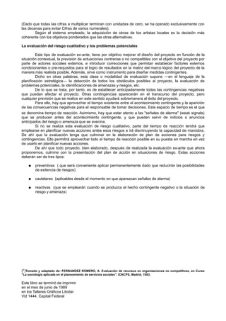 (Dado que todas las cifras a multiplicar terminan con unidades de cero, se ha operado exclusivamente con
las decenas para evitar Cifras de varios numerales).
Según el sistema empleado, la adquisición de obras de los artistas locales es la decisión más
coherente con los objetivos ponderados que las otras alternativas.
La evaluación del riesgo cualitativo y los problemas potenciales
Este tipo de evaluación ex-ante, tiene por objetivo mejorar el diseño del proyecto en función de la
situación contextual, la previsión de actuaciones contrarias o no compatibles con el objetivo del proyecto por
parte de actores sociales externos, e introducir correcciones que permitan establecer factores externos
condicionantes o pre-requisitos para el logro de resultados en la matriz del marco lógico del proyecto de la
manera más realista posible. Además, sirve como instrumento para diseñar medidas contingentes.
Dicho en otras palabras, esta clase o modalidad de evaluación supone —en el lenguaje de la
planificación estratégica— la detección de todos los obstáculos posibles al proyecto, la evaluación de
problemas potenciales, la identificaciones de amenazas y riesgos, etc.
De lo que se trata, por tanto, es de establecer anticipadamente todas las contingencias negativas
que puedan afectar el proyecto. Otras contingencias aparecerán en el transcurso del proyecto, pero
cualquier previsión que se realice en este sentido ayudará sobremanera al éxito del proyecto.
Para ello, hay que aprovechar el tiempo existente entre el acontecimiento contingente y la aparición
de las consecuencias negativas para el responsable de tomar decisiones. Este espacio de tiempo es el que
se denomina tiempo de reacción. Asimismo, hay que estar atento a las "señales de alarma" (weak signals)
que se producen antes del acontecimiento contingente, y que pueden servir de indicios o anuncios
anticipados del riesgo o amenaza que se avecina.
Si no se realiza esta evaluación de riesgo cualitativo, parte del tiempo de reacción tendrá que
emplearse en planificar nuevas acciones antes esos riesgos e irá disminuyendo la capacidad de maniobra.
De ahí que la evaluación tenga que culminar en la elaboración de plan de acciones para riesgos y
contingencias. Ello permitirá aprovechar todo el tiempo de reacción posible en su puesta en marcha en vez
de usarlo en planificar nuevas acciones.
De ahí que todo proyecto, bien elaborado, después de realizada la evaluación ex-ante que ahora
proponemos, culmine con la presentación del plan de acción en situaciones de riesgo. Estas acciones
deberán ser de tres tipos:
● preventivas ( que será conveniente aplicar permanentemente dado que reducirán las posibilidades
de exitencia de riesgos)
● cautelares (aplicables desde el momento en que aparezcan señales de alarma)
● reactivas (que se emplearán cuando se produzca el hecho contingente negativo o la situación de
riesgo y amenaza)
(*)Tomado y adaptado de: FERNANDEZ ROMERO, A. Evaluación de recursos en organizaciones no competitivas, en Curso
"La sociología aplicada en el planeamiento de servicios sociales". ICNCPS, Madrid, 1983.
Este libro se terminó de imprimir
en el mes de junio de 1989
en los Talleres Gráficos Litodar
Vid 1444, Capital Federal
 