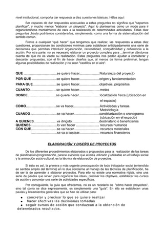nivel institucional, comporta dar respuesta a diez cuestiones básicas. Hélas aquí:
Ser capaces de dar respuestas adecuadas a estas preguntas no significa que "sepamos
planificar", y mucho menos "elaborar un proyecto". Aquí lo planteamos como un modo para ir
organizándonos mentalmente de cara a la realización de determinadas actividades. Estas diez
preguntas ,hasta podríamos considerarlas, simplemente, como una forma de sistematización del
sentido común.
Frente a cualquier “qué hacer” que tengamos que realizar, las respuestas a estas diez
cuestiones, proporcionan las condiciones mínimas para establecer anticipadamente una serie de
decisiones que permitan introducir organización, racionalidad, compatibilidad y coherencia a la
acción. Por otra parte, no es necesario elaborar un proyecto completo para ...terminar dándonos
cuenta de que no es viable su realización. Estas preguntas nos peden ayudar a considerar y
descartar propuestas, con el fin de hacer diseños que, al menos de forma preliminar, tengan
algunas posibilidades de realización y no sean "castillos en el aire".
QUE ....................................se quiere hacer......................Naturaleza del proyecto
POR QUE ...........................se quiere hacer......................origen y fundamentación
PARA QUE..........................se quiere hacer......................objetivos, propósitos
CUANTO.............................se quiere hacer.......................metas
DONDE...............................se quiere hacer.......................localización física (ubicación en
el espacio)
COMO.................................se va hacer.............................Actividades y tareas.
Metodología
CUANDO.............................se va hacer............................candelarización o cronograma
(ubicación en el espacio)
A QUIENES.........................va dirigido..............................destinatario o beneficiarios
QUIENES.............................lo van hacer ......................... recursos humanos
CON QUE............................se va hacer............................ recursos materiales
............................se va a costear...................... recursos financieros
ELABORACIÓN Y DISEÑO DE PROYECTOS
De los diferentes procedimientos elaborados o propuestos para la realización de las tareas
de planificación/programación, parece evidente que el más utilizado y utilizable en el trabajo social
y la animación socio-cultural, es la técnica de elaboración de proyectos.
Si ésto es así, la primera y más urgente preocupación de todo trabajador social (entendido
en sentido amplio del término) en lo due concierne al manejo de las técnicas de planificación, ha
de ser la de aprender a elaborar proyectos. Para ello no existe una normativa rígida, sino una
serie de pautas que sirven para organizar las ideas, precisar los objetivos, establecer los cursos
de acción y concretar una serie de actividades específicas.
Por consiguiente, la guía que ofrecemos, no es un recetario de "cómo hacer proyectos",
sino tal como se dice expresamente, es simplemente una "guía". En ella se establecen unas
pautas y lineamientos generales que se han de utilizar para:
● concretar y precisar lo que se quiere realizar
● hacer efectivas las decisiones tomadas
● seguir cursos de acción que conduzcan a la obtención de
determinados resultados.
 