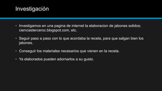 Investigación

• Investigamos en una pagina de internet la elaboracion de jabones solidos;
  cienciasterceroc.blogspot.com, etc.

• Seguir paso a paso con lo que acordaba la receta, para que salgan bien los
  jabones.

• Conseguir los materiales necesarios que vienen en la receta.

• Ya elaborados pueden adornarlos a su gusto.
 