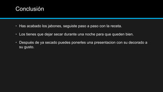 Conclusión

• Has acabado los jabones, seguiste paso a paso con la receta.

• Los tienes que dejar secar durante una noche para que queden bien.

• Después de ya secado puedes ponerles una presentacion con su decorado a
  su gusto.
 