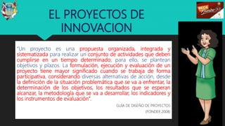 EL PROYECTOS DE
INNOVACION
“Un proyecto es una propuesta organizada, integrada y
sistematizada para realizar un conjunto de actividades que deben
cumplirse en un tiempo determinado; para ello, se plantean
objetivos y plazos. La formulación, ejecución y evaluación de un
proyecto tiene mayor significado cuando se trabaja de forma
participativa, considerando diversas alternativas de acción, desde
la definición de la situación problemática que se va a enfrentar, la
determinación de los objetivos, los resultados que se esperan
alcanzar, la metodología que se va a desarrollar, los indicadores y
los instrumentos de evaluación”.
GUÍA DE DISEÑO DE PROYECTOS
(FONDEP, 2008)
10
 