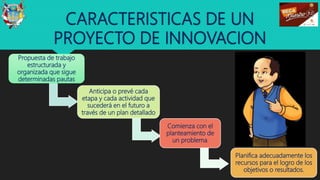 CARACTERISTICAS DE UN
PROYECTO DE INNOVACION
11
Propuesta de trabajo
estructurada y
organizada que sigue
determinadas pautas
Anticipa o prevé cada
etapa y cada actividad que
sucederá en el futuro a
través de un plan detallado
Planifica adecuadamente los
recursos para el logro de los
objetivos o resultados.
Comienza con el
planteamiento de
un problema.
 