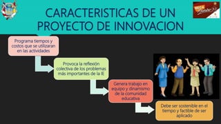 CARACTERISTICAS DE UN
PROYECTO DE INNOVACION
12
Programa tiempos y
costos que se utilizaran
en las actividades
Provoca la reflexión
colectiva de los problemas
más importantes de la IE
Debe ser sostenible en el
tiempo y factible de ser
aplicado
Genera trabajo en
equipo y dinamismo
de la comunidad
educativa
 