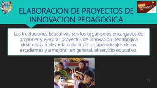 ELABORACION DE PROYECTOS DE
INNOVACION PEDAGOGICA
Las Instituciones Educativas son los organismos encargados de
proponer y ejecutar proyectos de innovación pedagógica
destinados a elevar la calidad de los aprendizajes de los
estudiantes y a mejorar, en general, el servicio educativo.
13
 