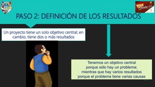 PASO 2: DEFINICIÓN DE LOS RESULTADOS
Un proyecto tiene un solo objetivo central; en
cambio, tiene dos o más resultados
29
Tenemos un objetivo central
porque sólo hay un problema;
mientras que hay varios resultados
porque el problema tiene varias causas
 